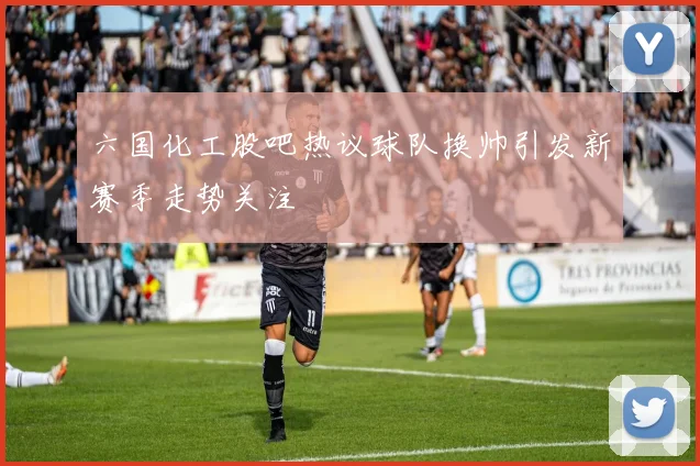六国化工股吧热议球队换帅引发新赛季走势关注