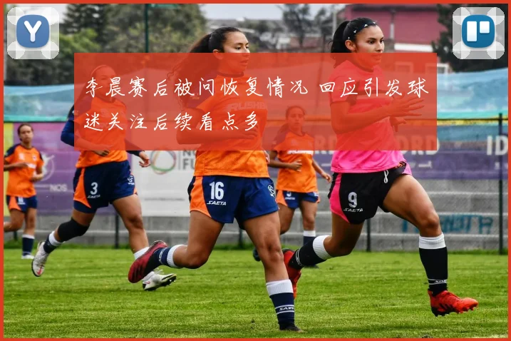 李晨赛后被问恢复情况 回应引发球迷关注后续看点多