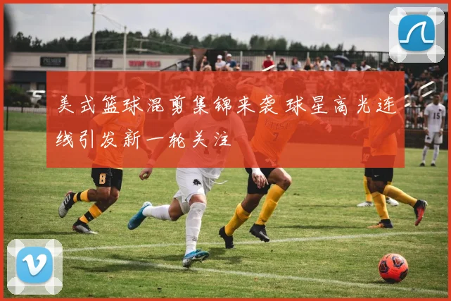 美式篮球混剪集锦来袭 球星高光连线引发新一轮关注