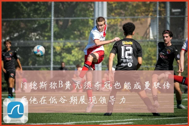门德斯称B费无须夺冠也能成曼联传奇他在低谷期展现领导力