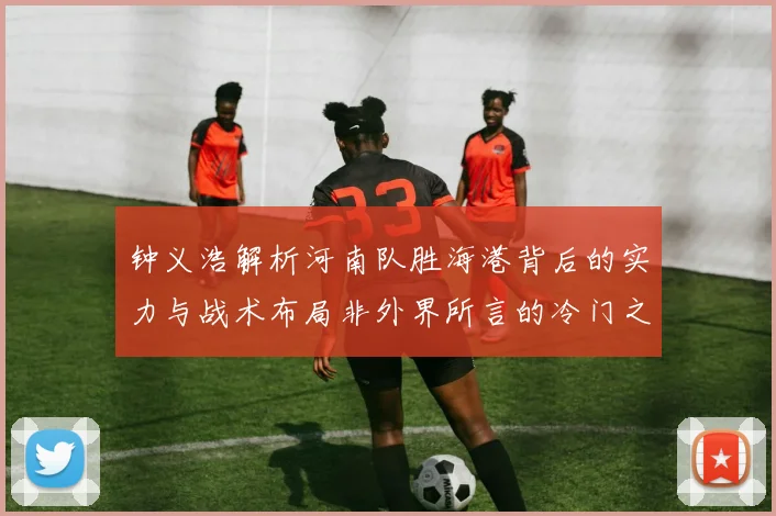 钟义浩解析河南队胜海港背后的实力与战术布局非外界所言的冷门之战