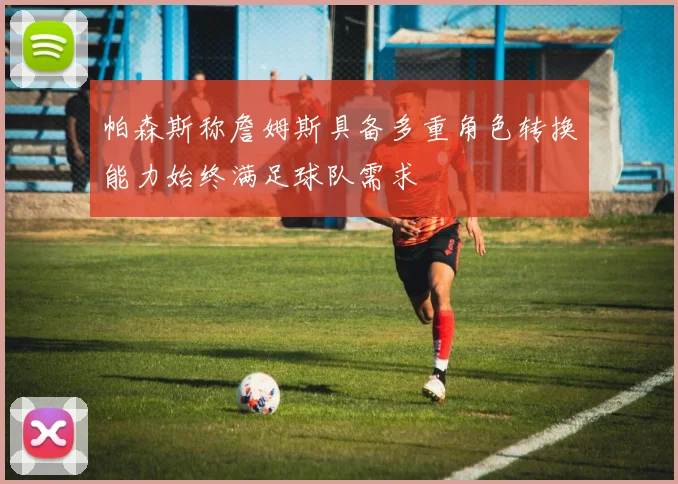 帕森斯称詹姆斯具备多重角色转换能力始终满足球队需求