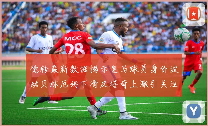 德转最新数据揭示皇马球员身价波动贝林厄姆下滑皮塔奇上涨引关注