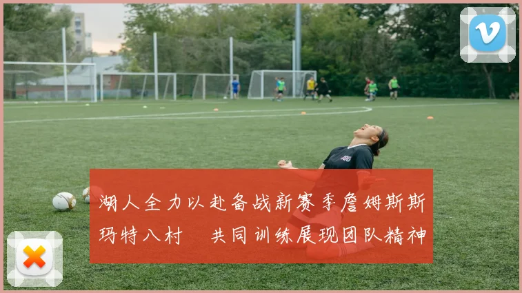 湖人全力以赴备战新赛季詹姆斯斯玛特八村塁共同训练展现团队精神