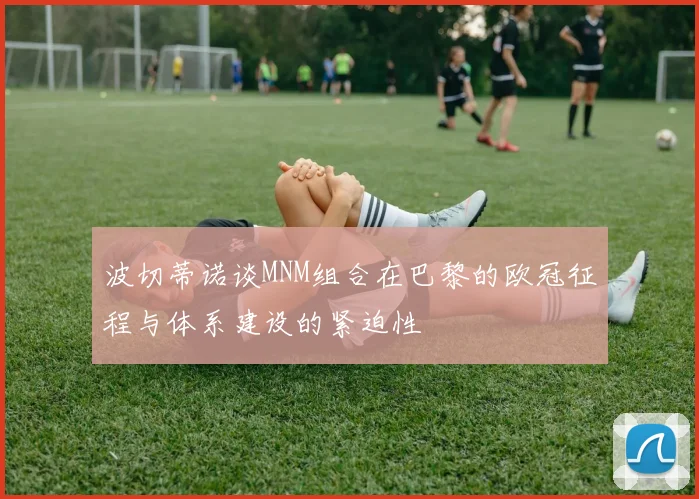 波切蒂诺谈MNM组合在巴黎的欧冠征程与体系建设的紧迫性