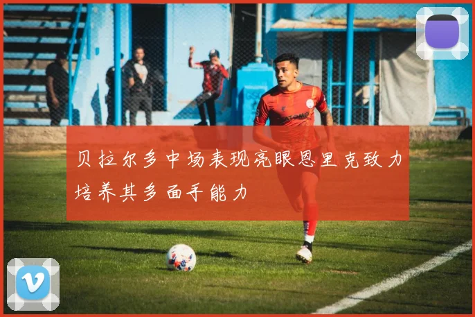 贝拉尔多中场表现亮眼恩里克致力培养其多面手能力