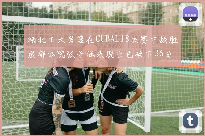 湖北工大男篮在CUBAL18决赛中战胜成都体院张子涵表现出色砍下36分6篮板