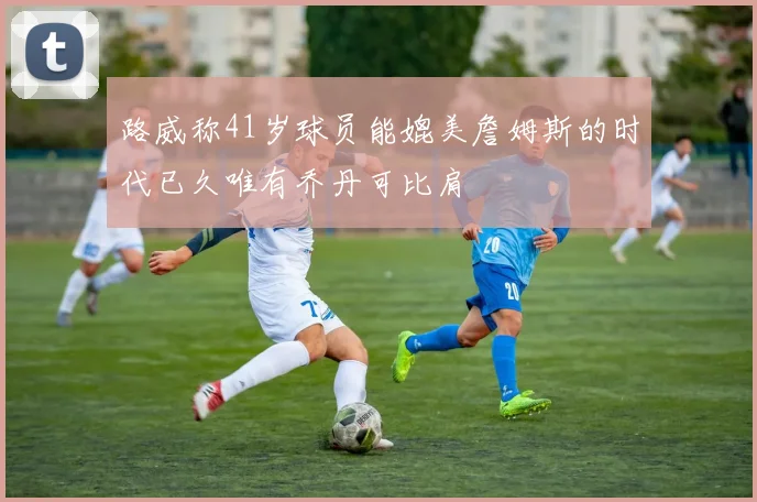 路威称41岁球员能媲美詹姆斯的时代已久唯有乔丹可比肩