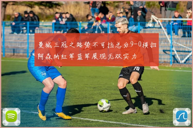 曼城三冠之路势不可挡总分9-0横扫阿森纳红军蓝军展现无双实力