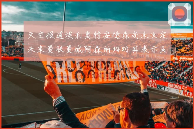天空报道埃利奥特安德森尚未决定未来曼联曼城阿森纳均对其表示关注
