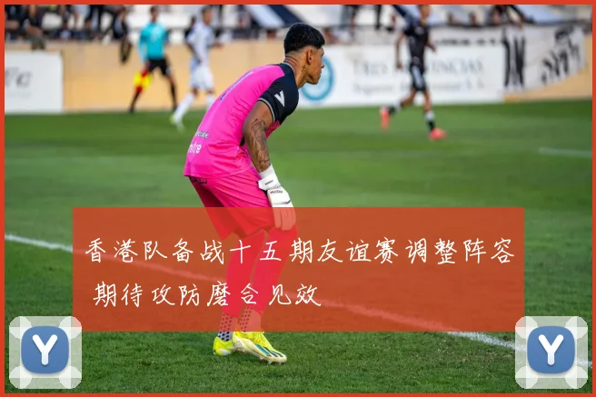 香港队备战十五期友谊赛调整阵容 期待攻防磨合见效