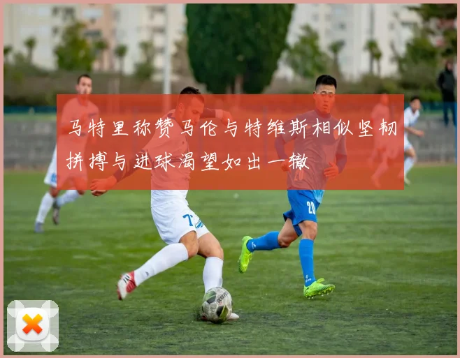 马特里称赞马伦与特维斯相似坚韧拼搏与进球渴望如出一辙