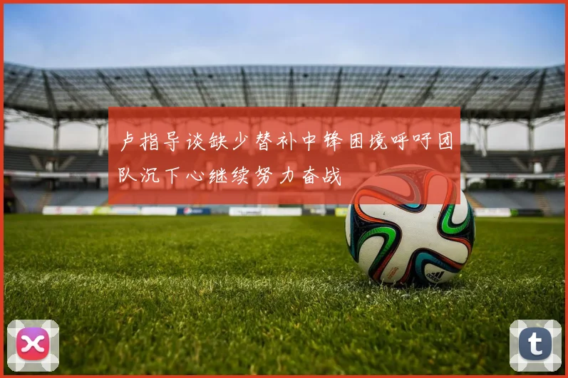 卢指导谈缺少替补中锋困境呼吁团队沉下心继续努力奋战