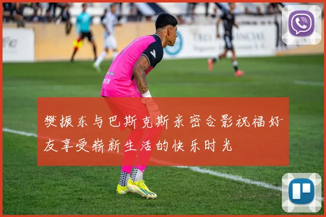 樊振东与巴斯克斯亲密合影祝福好友享受崭新生活的快乐时光