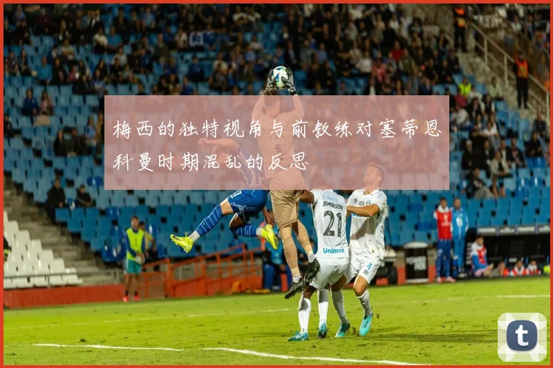 梅西的独特视角与前教练对塞蒂恩科曼时期混乱的反思