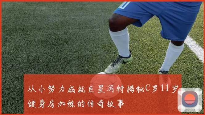 从小努力成就巨星冯特揭秘C罗11岁健身房加练的传奇故事