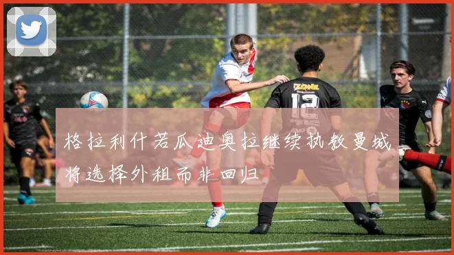 格拉利什若瓜迪奥拉继续执教曼城将选择外租而非回归