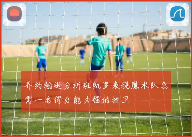 乔约翰逊分析班凯罗表现魔术队急需一名得分能力强的控卫