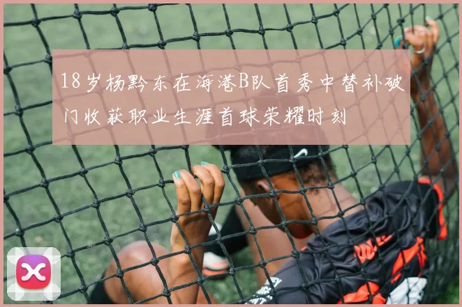18岁杨黔东在海港B队首秀中替补破门收获职业生涯首球荣耀时刻